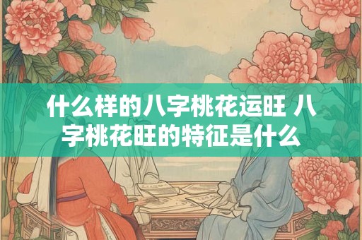 什么样的八字桃花运旺 八字桃花旺的特征是什么