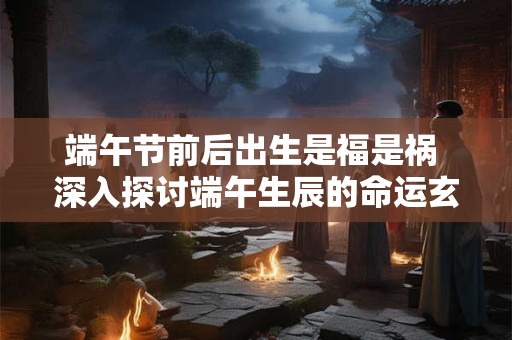 端午节前后出生是福是祸 深入探讨端午生辰的命运玄机
