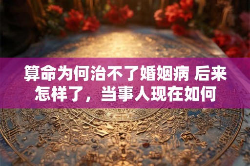 算命为何治不了婚姻病 后来怎样了，当事人现在如何