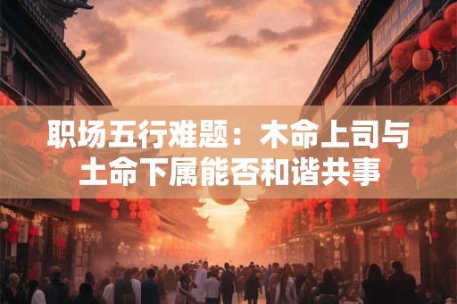 职场五行难题：木命上司与土命下属能否和谐共事