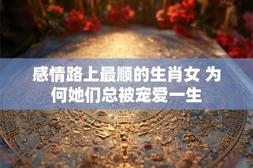 感情路上最顺的生肖女 为何她们总被宠爱一生