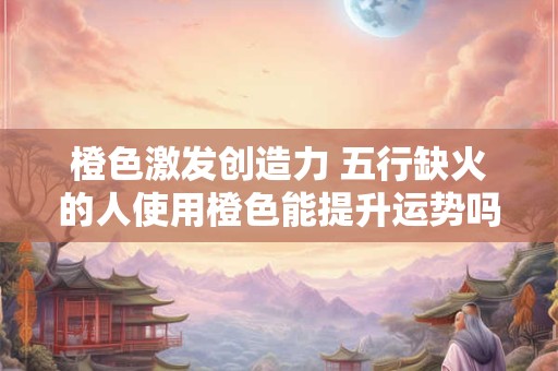 橙色激发创造力 五行缺火的人使用橙色能提升运势吗 橙色激发创造力 五行缺火的人使用橙色能提升运势吗