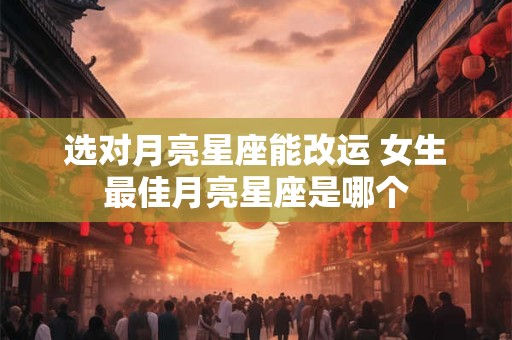 选对月亮星座能改运 女生最佳月亮星座是哪个