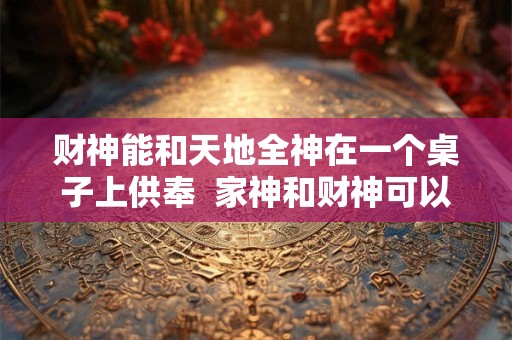 财神能和天地全神在一个桌子上供奉  家神和财神可以一起供奉吗
