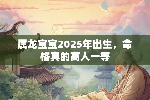 属龙宝宝2025年出生，命格真的高人一等