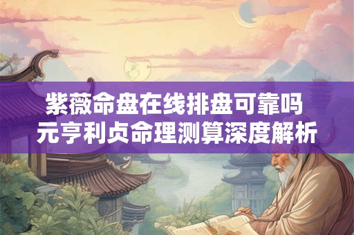 紫薇命盘在线排盘可靠吗 元亨利贞命理测算深度解析
