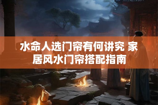 水命人选门帘有何讲究 家居风水门帘搭配指南