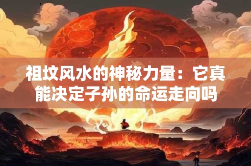 祖坟风水的神秘力量：它真能决定子孙的命运走向吗