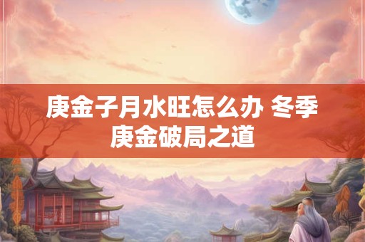庚金子月水旺怎么办 冬季庚金破局之道