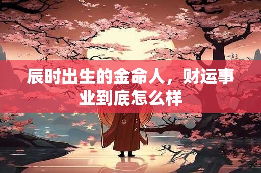 辰时出生的金命人，财运事业到底怎么样