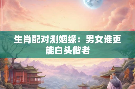 生肖配对测姻缘：男女谁更能白头偕老