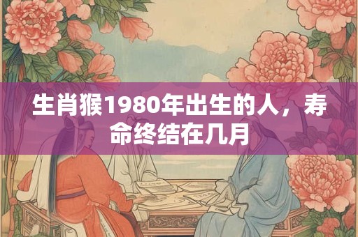 生肖猴1980年出生的人，寿命终结在几月