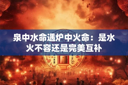 泉中水命遇炉中火命：是水火不容还是完美互补