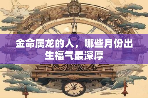 金命属龙的人，哪些月份出生福气最深厚