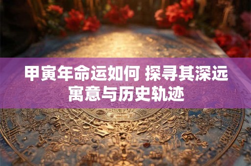 甲寅年命运如何 探寻其深远寓意与历史轨迹