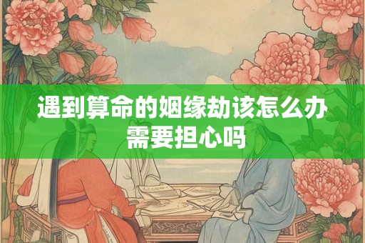 遇到算命的姻缘劫该怎么办 需要担心吗