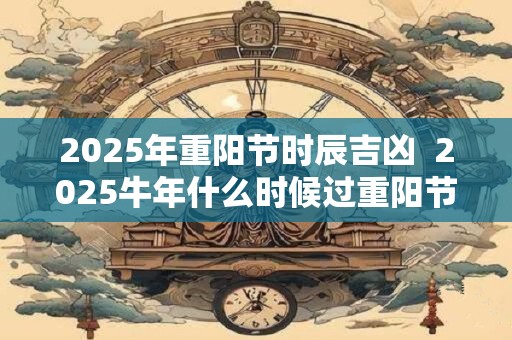 2026年重阳节时辰吉凶  2026牛年什么时候过重阳节