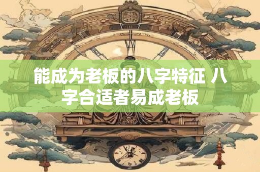 能成为老板的八字特征 八字合适者易成老板 能成为老板的八字特征 八字合适者易成老板
