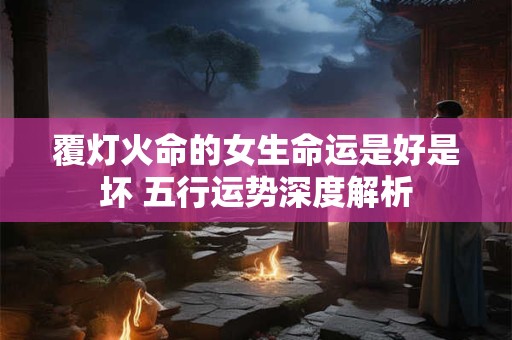 覆灯火命的女生命运是好是坏 五行运势深度解析