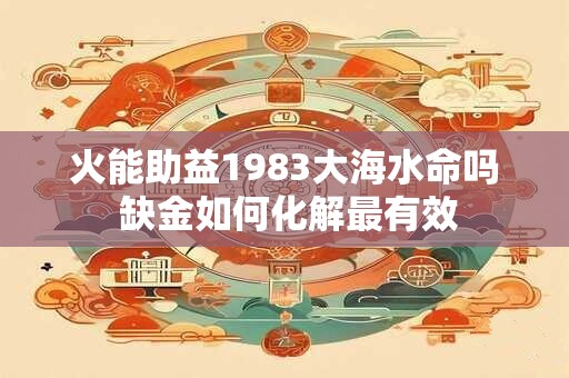 火能助益1983大海水命吗 缺金如何化解最有效