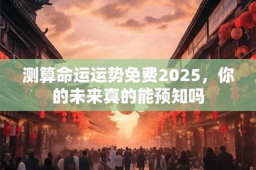 测算命运运势免费2025，你的未来真的能预知吗