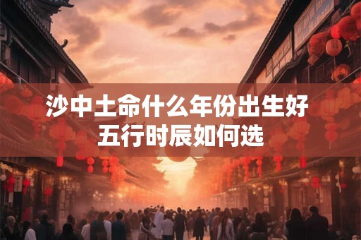 沙中土命什么年份出生好 五行时辰如何选