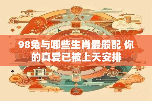 98兔与哪些生肖最般配 你的真爱已被上天安排