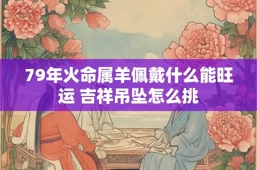 79年火命属羊佩戴什么能旺运 吉祥吊坠怎么挑