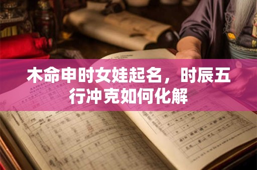 木命申时女娃起名，时辰五行冲克如何化解