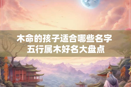 木命的孩子适合哪些名字 五行属木好名大盘点