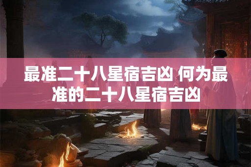 最准二十八星宿吉凶 何为最准的二十八星宿吉凶