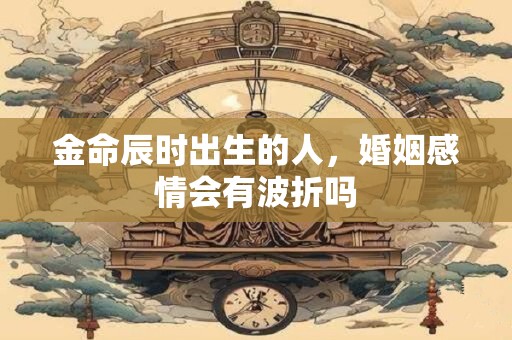 金命辰时出生的人，婚姻感情会有波折吗