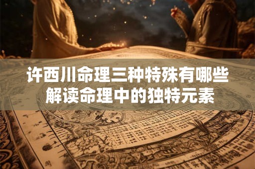 许西川命理三种特殊有哪些 解读命理中的独特元素