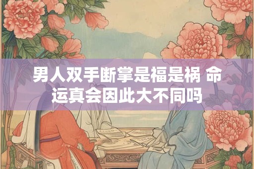 男人双手断掌是福是祸 命运真会因此大不同吗