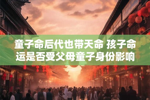 童子命后代也带天命 孩子命运是否受父母童子身份影响