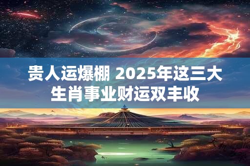贵人运爆棚 2025年这三大生肖事业财运双丰收