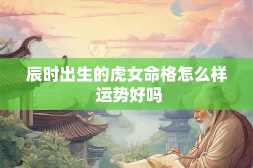 辰时出生的虎女命格怎么样 运势好吗