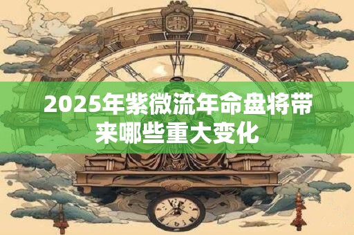 2025年紫微流年命盘将带来哪些重大变化