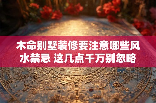 木命别墅装修要注意哪些风水禁忌 这几点千万别忽略