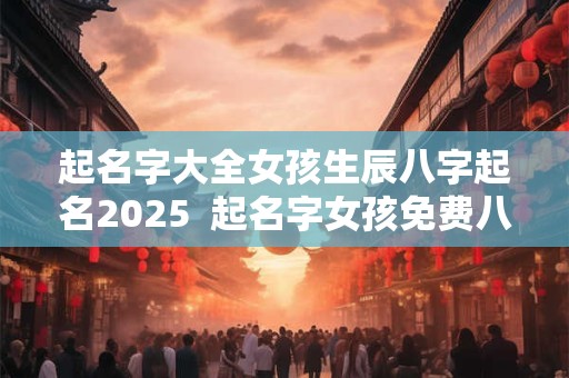 起名字大全女孩生辰八字起名2025  起名字女孩免费八字起名
