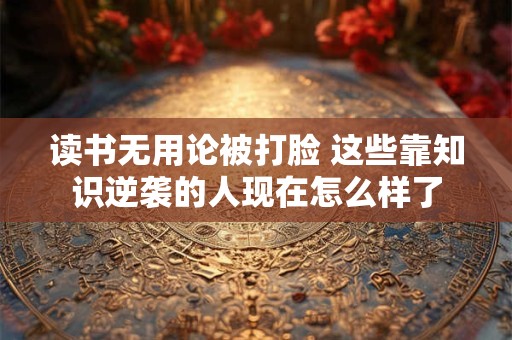 读书无用论被打脸 这些靠知识逆袭的人现在怎么样了