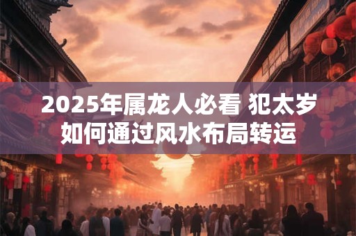 2025年属龙人必看 犯太岁如何通过风水布局转运