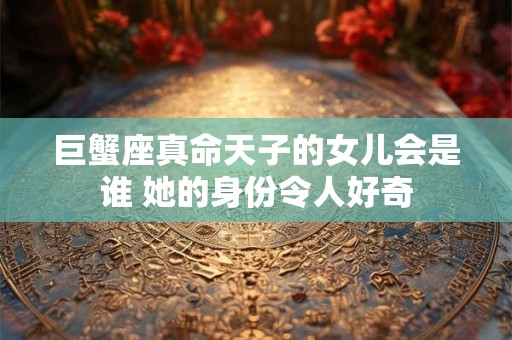 巨蟹座真命天子的女儿会是谁 她的身份令人好奇