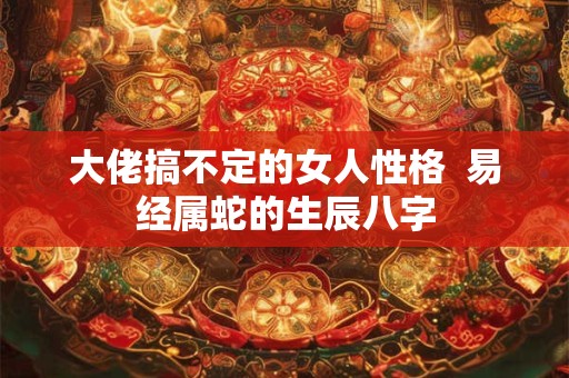 大佬搞不定的女人性格  易经属蛇的生辰八字
