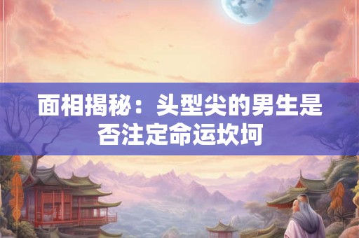 面相揭秘：头型尖的男生是否注定命运坎坷