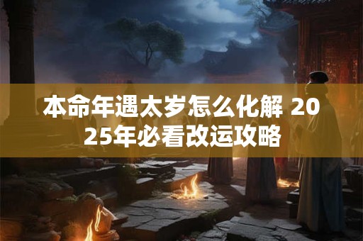本命年遇太岁怎么化解 2025年必看改运攻略