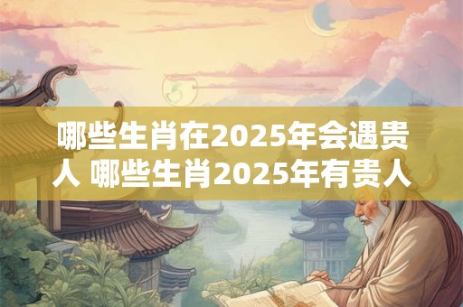 哪些生肖在2025年会遇贵人 哪些生肖2025年有贵人相助