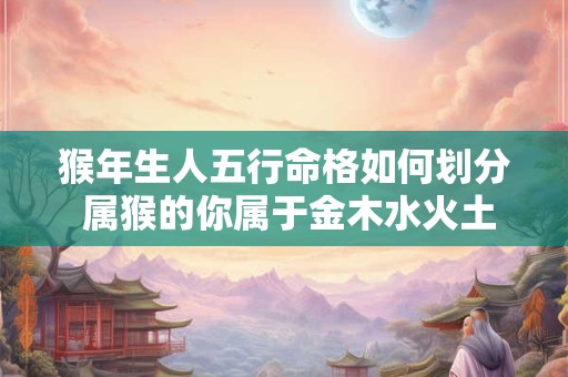 猴年生人五行命格如何划分 属猴的你属于金木水火土哪一类 猴年生人五行命格如何划分 属猴的你属于金木水火土哪一类