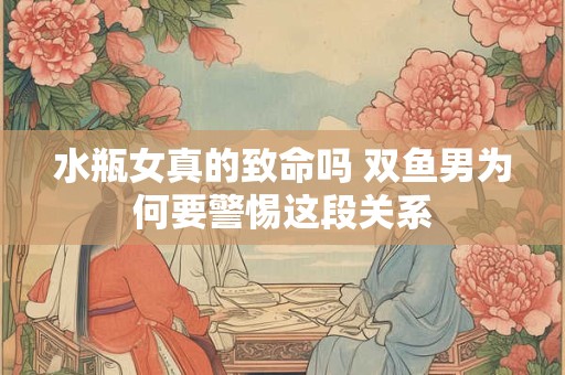 水瓶女真的致命吗 双鱼男为何要警惕这段关系