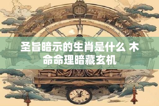 圣旨暗示的生肖是什么 木命命理暗藏玄机 圣旨暗示的生肖是什么 木命命理暗藏玄机